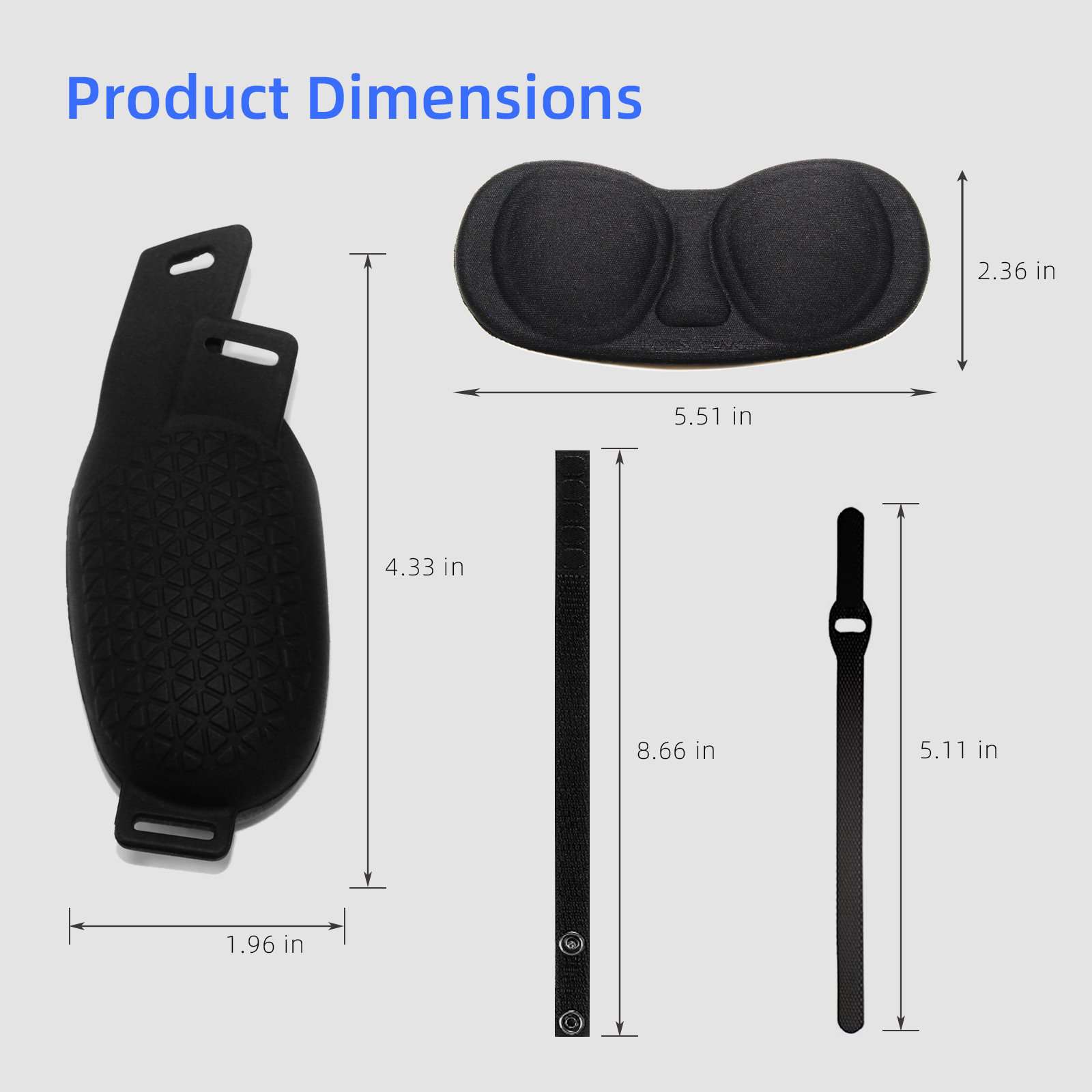 The VR silicone cover is 4.33'' long and 1.96'' wide, while the VR eye mask is 5.51'' long and 2.36'' wide.